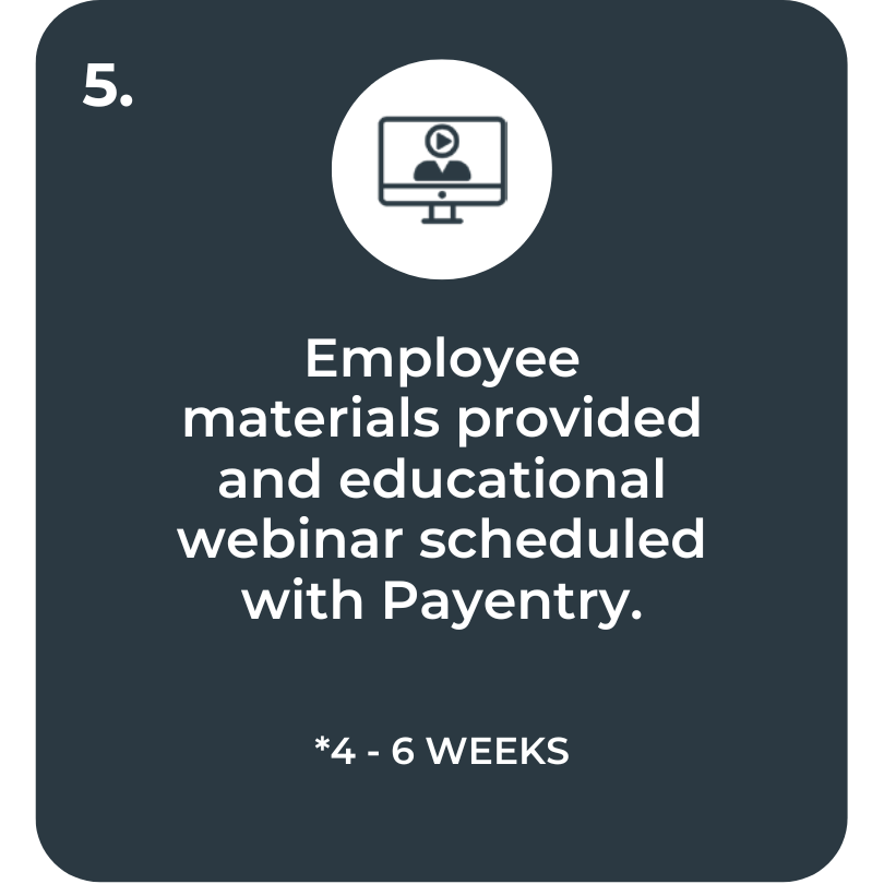 Step 5. Employee materials provided and educational webinar scheduled with Payentry. 4 to 6 Weeks